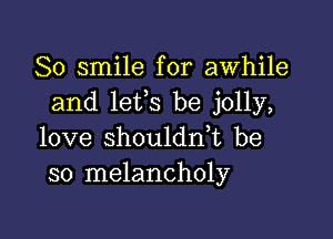 So smile for awhile
and lefs be jolly,

love shouldn,t be
so melancholy