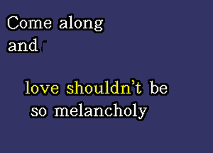 Come along
and

love shouldn,t be
so melancholy