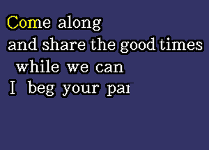 Come along
and share the good times
While we can

I beg your pan