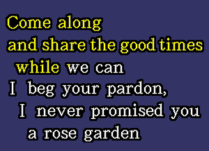 Come along
and share the good times

While we can
I beg your pardon,

I never promised you
a rose garden