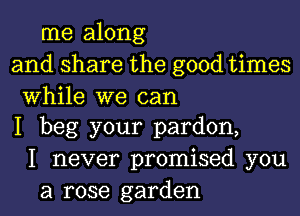 me along
and share the good times

While we can
I beg your pardon,

I never promised you
a rose garden