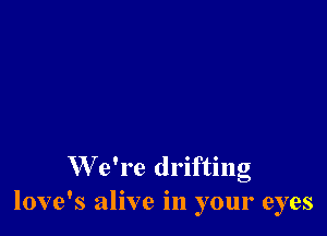 W e're drifting
love's alive in your eyes