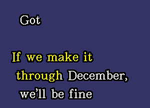 Got

If we make it

through December,

W611 be f ine