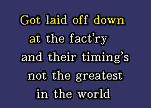 Got laid off down
at the facfry

and their timings

not the greatest
in the world