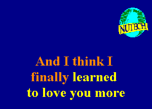 And I think I
finally learned
to love you more