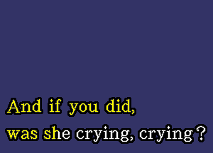 And if you did,

was She crying, crying?