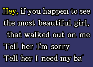 Hey, if you happen to see
the most beautiful girl,

that walked out on me
Tell her Fm sorry

Tell her I need my ba