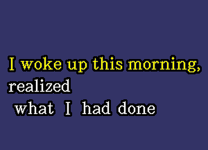 I woke up this morning,

realized
What I had done