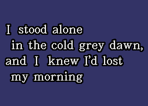 I stood alone
in the cold grey dawn,

and I knew I,d lost
my morning