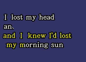 I lost my head
an

and I knew I,d lost
my morning sun