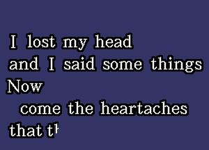 I lost my head
and I said some things

Now

come the heartaches
that U