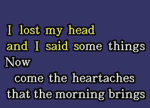 I lost my head
and I said some things
Now

come the heartaches
that the morning brings