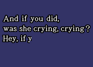 And if you did,
was she crying, crying?

Hey, if y