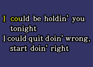 I could be holdin you
tonight

I could quit doin, wrong,
start doin, right