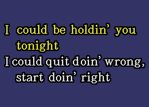 I could be holdin you
tonight

I could quit doin, wrong,
start doin, right