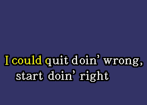 I could quit doin, wrong,
start doin, right