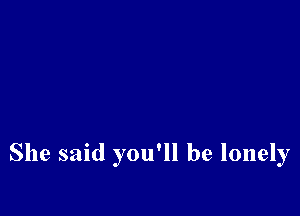 She said you'll be lonely