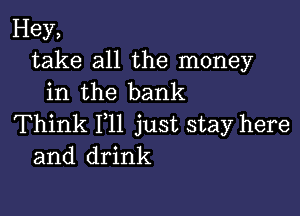 Hey,
take all the money
in the bank

Think 111 just stay here
and drink