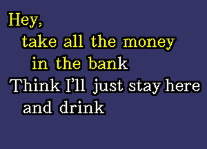 Hey,
take all the money
in the bank

Think 111 just stay here
and drink