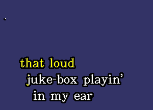 that loud
juke-box playin
in my ear