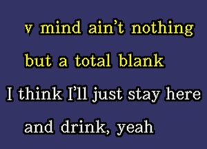 V mind ain,t nothing
but a total blank

I think 111 just stay here

and drink, yeah