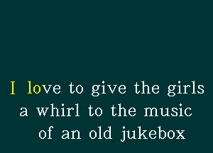 I love to give the girls
a Whirl to the music
of an old jukebox