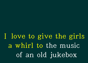 I love to give the girls
a Whirl to the music
of an old jukebox