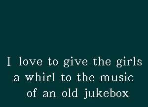 I love to give the girls
a Whirl to the music
of an old jukebox