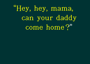 uHey, hey, mama,
can your daddy
come home (.7,