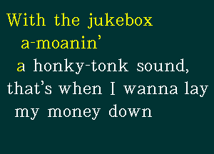 With the jukebox
a-moanin,
a honky-tonk sound,
thafs When I wanna lay
my money down