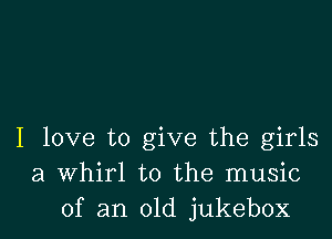 I love to give the girls
a Whirl to the music
of an old jukebox