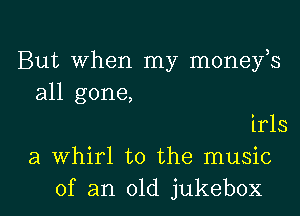 But When my moneys
all gone,
irls
a whirl t0 the music

of an old jukebox l