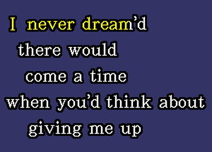 I never dreamH
there would
come a time

when you d think about

giving me up