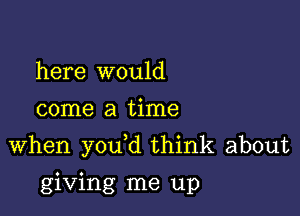 here would
come a time

when you d think about

giving me up