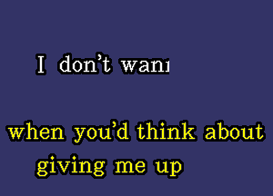 I dorft wan)

when you d think about

giving me up