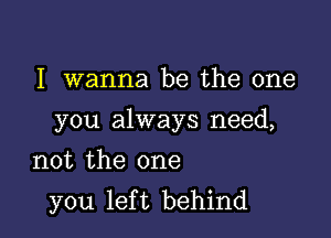 I wanna be the one

you always need,

not the one
you left behind