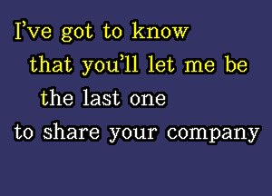 Fve got to know

that youtll let me be

the last one

to share your company