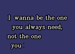 I wanna be the one

you always need,

not the one
you