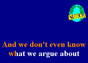 And we don't even know
what we argue about