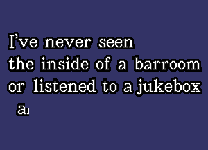 Pve never seen

the inside of a barroom

0r listened to a jukebox
a1