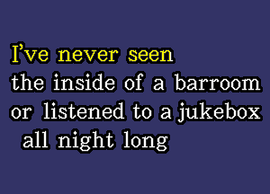 Pve never seen

the inside of a barroom

0r listened to a jukebox
all night long