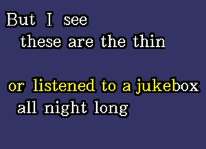 But I see
these are the thin

or listened to a jukebox
all night long