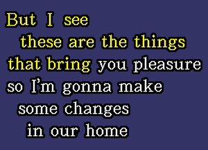 But I see
these are the things
that bring you pleasure
so Tm gonna make
some changes
in our home