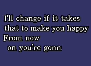 F11 change if it takes
that to make you happy

From now
on youTe gonn.