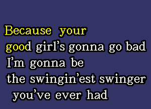 Because your

good girFs gonna go bad
Fm gonna be

the swinginbst swinger
you,Ve ever had