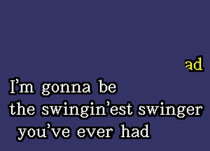 ad

Fm gonna be
the swinginbst swinger
you,ve ever had