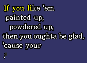 If you like em
painted up,
powdered up,

then you oughta be glad,
bause your

3