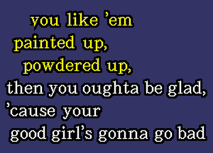 vou like em
painted up,
powdered up,

then you oughta be glad,
bause your
good girFs gonna go bad