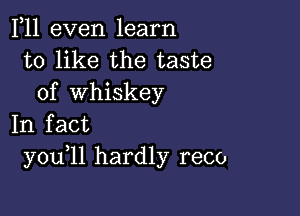 F11 even learn
to like the taste
of whiskey

In fact
you 11 hardly reco