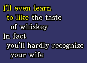 F11 even learn
to like the taste
of whiskey

In fact
you 11 hardly recognize
your Wife